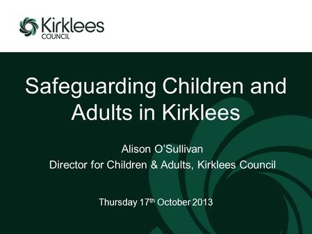 Safeguarding Children and Adults in Kirklees Thursday 17 th October 2013 Alison O’Sullivan Director for Children & Adults, Kirklees Council.