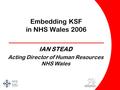 Embedding KSF in NHS Wales 2006 _____________________ IAN STEAD Acting Director of Human Resources NHS Wales.