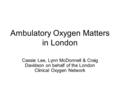 Ambulatory Oxygen Matters in London Cassie Lee, Lynn McDonnell & Craig Davidson on behalf of the London Clinical Oxygen Network.