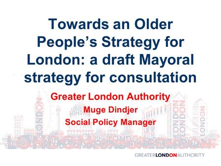 Greater London Authority Muge Dindjer Social Policy Manager Towards an Older People’s Strategy for London: a draft Mayoral strategy for consultation.