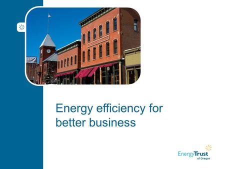 Energy efficiency for better business. Agenda Welcome Goal for today and introductions About Energy Trust of Oregon Benefits of energy efficiency Customer.