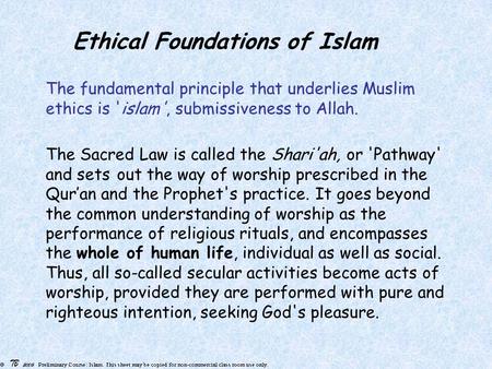 Ethical Foundations of Islam The fundamental principle that underlies Muslim ethics is 'islam', submissiveness to Allah. The Sacred Law is called the Shari'ah,