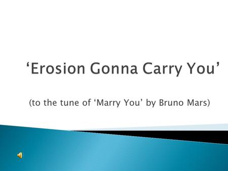 (to the tune of ‘Marry You’ by Bruno Mars). Running water or waves Or is it a glacial move? Who cares baby? Erosion gonna carry you. Gravity or wind Depending.