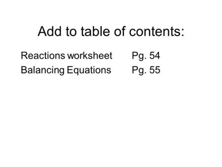 Add to table of contents: Reactions worksheetPg. 54 Balancing Equations Pg. 55.