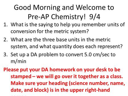 Good Morning and Welcome to Pre-AP Chemistry! 9/4 1.What is the saying to help you remember units of conversion for the metric system? 2.What are the three.