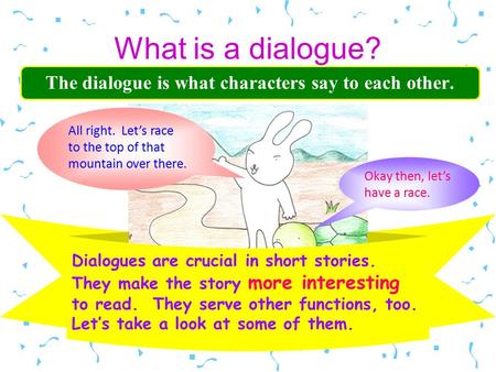 What is a dialogue? The dialogue is what characters say to each other. Dialogues are crucial in short stories. They make the story more interesting to.