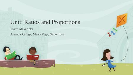 Unit: Ratios and Proportions Team: Mavericks Amanda Ortega, Maira Vega, Simon Lee.