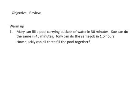 Objective: Review. Warm up 1.Mary can fill a pool carrying buckets of water in 30 minutes. Sue can do the same in 45 minutes. Tony can do the same job.