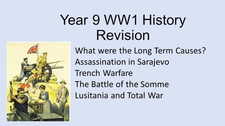 Year 9 WW1 History Revision What were the Long Term Causes? Assassination in Sarajevo Trench Warfare The Battle of the Somme Lusitania and Total War.