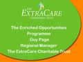 The Enriched Opportunities Programme Guy Page Regional Manager The ExtraCare Charitable Trust.