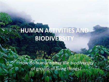 HUMAN ACTIVITIES AND BIODIVERSITY How do humans alter the biodiversity of groups of living things?