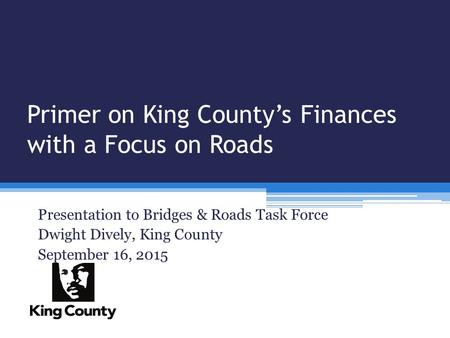 Primer on King County’s Finances with a Focus on Roads Presentation to Bridges & Roads Task Force Dwight Dively, King County September 16, 2015.