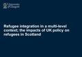 Refugee integration in a multi-level context; the impacts of UK policy on refugees in Scotland.