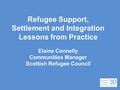 Refugee Support, Settlement and Integration Lessons from Practice Elaine Connelly Communities Manager Scottish Refugee Council.