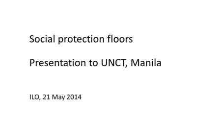 Social protection floors Presentation to UNCT, Manila ILO, 21 May 2014.