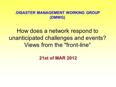  DISASTER MANAGEMENT WORKING GROUP (DMWG) How does a network respond to unanticipated challenges and events? Views from the front-line“ 21st of MAR 2012.