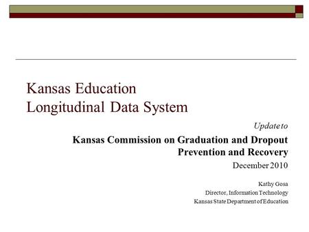 Kansas Education Longitudinal Data System Update to Kansas Commission on Graduation and Dropout Prevention and Recovery December 2010 Kathy Gosa Director,