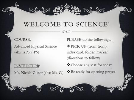 WELCOME TO SCIENCE! COURSE: Advanced Physical Science (aka: APS / PS) INSTRUCTOR: Ms. Nicole Gisser (aka: Ms. G.) PLEASE do the following…  PICK UP (from.