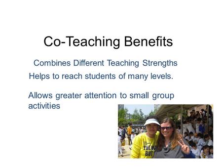 Co-Teaching Benefits Combines Different Teaching Strengths Allows greater attention to small group activities Helps to reach students of many levels.