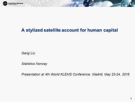 1 A stylized satellite account for human capital Gang Liu Statistics Norway Presentation at 4th World KLEMS Conference, Madrid, May 23-24, 2016 1.