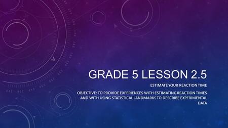 GRADE 5 LESSON 2.5 ESTIMATE YOUR REACTION TIME OBJECTIVE: TO PROVIDE EXPERIENCES WITH ESTIMATING REACTION TIMES AND WITH USING STATISTICAL LANDMARKS TO.