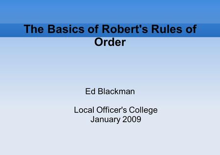 The Basics of Robert's Rules of Order Ed Blackman Local Officer's College January 2009.