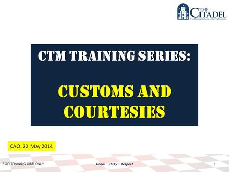 FOR TRAINING USE ONLY Honor – Duty – Respect CTM Training SERIES: Customs AND Courtesies 1 CAO: 22 May 2014.