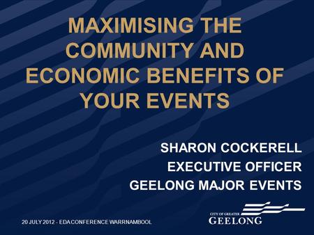 MAXIMISING THE COMMUNITY AND ECONOMIC BENEFITS OF YOUR EVENTS SHARON COCKERELL EXECUTIVE OFFICER GEELONG MAJOR EVENTS 20 JULY 2012 - EDA CONFERENCE WARRNAMBOOL.