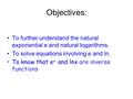 Objectives: To further understand the natural exponential e and natural logarithms. To solve equations involving e and ln. To know that e x and lnx are.