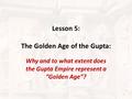 Lesson 5: The Golden Age of the Gupta: Why and to what extent does the Gupta Empire represent a “Golden Age”? 1.