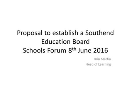 Proposal to establish a Southend Education Board Schools Forum 8 th June 2016 Brin Martin Head of Learning.