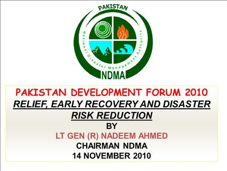 PAKISTAN DEVELOPMENT FORUM 2010 RELIEF, EARLY RECOVERY AND DISASTER RISK REDUCTION BY LT GEN (R) NADEEM AHMED CHAIRMAN NDMA 14 NOVEMBER 2010.