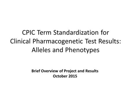 CPIC Term Standardization for Clinical Pharmacogenetic Test Results: Alleles and Phenotypes Brief Overview of Project and Results October 2015.