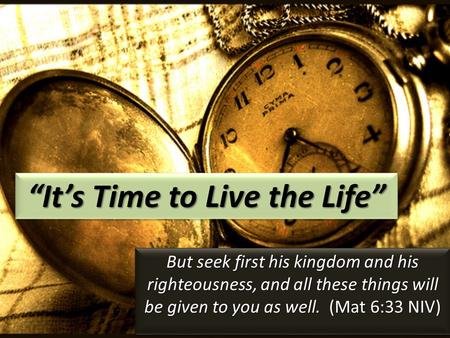 “It’s Time to Live the Life” But seek first his kingdom and his righteousness, and all these things will be given to you as well. (Mat 6:33 NIV)