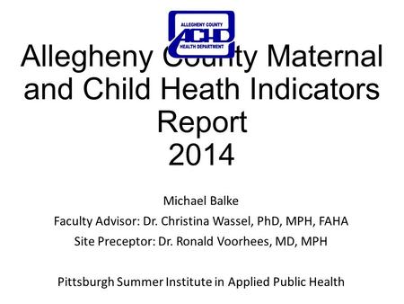 Allegheny County Maternal and Child Heath Indicators Report 2014 Michael Balke Faculty Advisor: Dr. Christina Wassel, PhD, MPH, FAHA Site Preceptor: Dr.