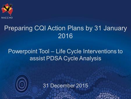 Preparing CQI Action Plans by 31 January 2016 Powerpoint Tool – Life Cycle Interventions to assist PDSA Cycle Analysis 31 December 2015.