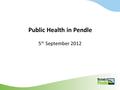 Public Health in Pendle 5 th September 2012. Purpose of the meeting To share information and raise awareness on the Public Health agenda To start a continuing.