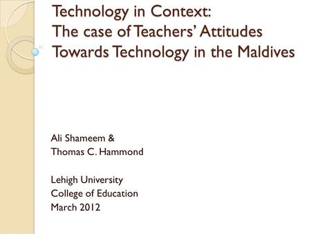 Technology in Context: The case of Teachers’ Attitudes Towards Technology in the Maldives Ali Shameem & Thomas C. Hammond Lehigh University College of.