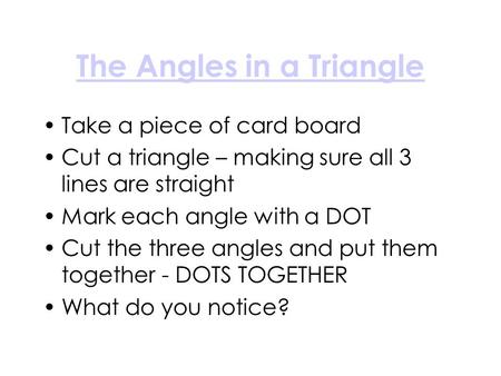 The Angles in a Triangle Take a piece of card board Cut a triangle – making sure all 3 lines are straight Mark each angle with a DOT Cut the three angles.