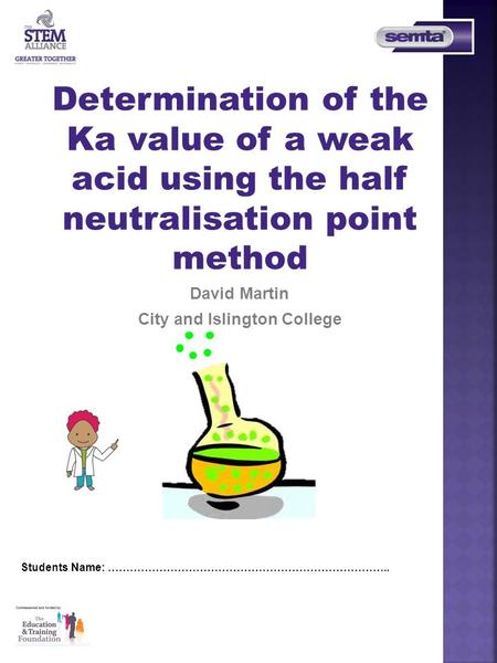 Determination of the Ka value of a weak acid using the half neutralisation point method David Martin City and Islington College Students Name: …………………………………………………………………..