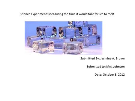 Science Experiment: Measuring the time it would take for ice to melt Submitted By: Jasmine A. Brown Submitted to: Mrs. Johnson Date: October 8, 2012.