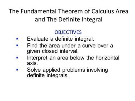 The Fundamental Theorem of Calculus Area and The Definite Integral OBJECTIVES  Evaluate a definite integral.  Find the area under a curve over a given.