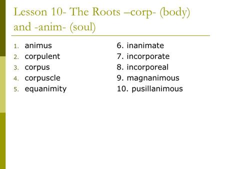 Lesson 10- The Roots –corp- (body) and -anim- (soul) 1. animus 2. corpulent 3. corpus 4. corpuscle 5. equanimity 6. inanimate 7. incorporate 8. incorporeal.