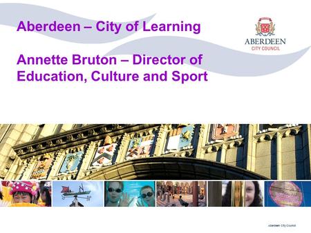 Aberdeen City Council Aberdeen – City of Learning Annette Bruton – Director of Education, Culture and Sport.