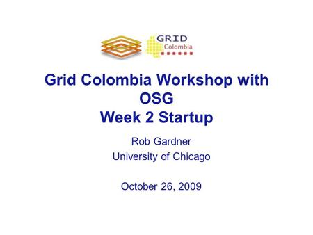 Grid Colombia Workshop with OSG Week 2 Startup Rob Gardner University of Chicago October 26, 2009.