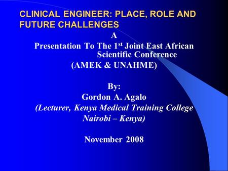 CLINICAL ENGINEER: PLACE, ROLE AND FUTURE CHALLENGES A Presentation To The 1 st Joint East African Scientific Conference (AMEK & UNAHME) By: Gordon A.