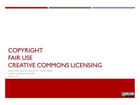 COPYRIGHT FAIR USE CREATIVE COMMONS LICENSING CHARLOTTE ROH, SCHOLARLY COMMUNICATION RESIDENT LIBRARIAN UNIVERSITY OF MASSACHUSETTS AMHERST MARCH 13, 2015.