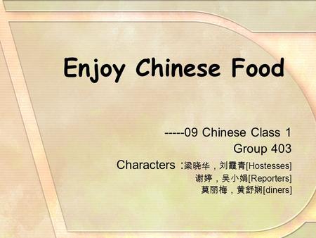 Enjoy Chinese Food -----09 Chinese Class 1 Group 403 Characters : 梁晓华，刘霞青 [Hostesses] 谢婷，吴小娟 [Reporters] 莫丽梅，黄舒娴 [diners]