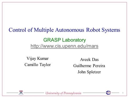 University of Pennsylvania 1 GRASP Control of Multiple Autonomous Robot Systems Vijay Kumar Camillo Taylor Aveek Das Guilherme Pereira John Spletzer GRASP.