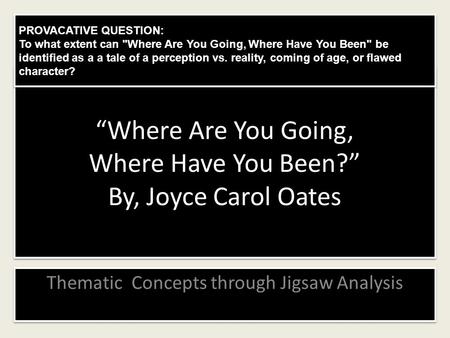 “Where Are You Going, Where Have You Been?” By, Joyce Carol Oates Thematic Concepts through Jigsaw Analysis PROVACATIVE QUESTION: To what extent can Where.